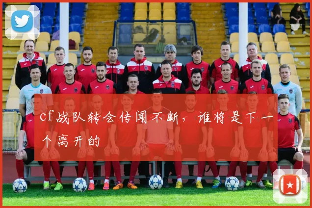 cf战队转会传闻不断，谁将是下一个离开的