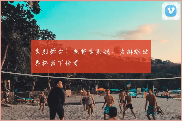告别舞台!老将告别战,为排球世界杯留下传奇