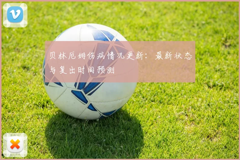 贝林厄姆伤病情况更新:最新状态与复出时间预测