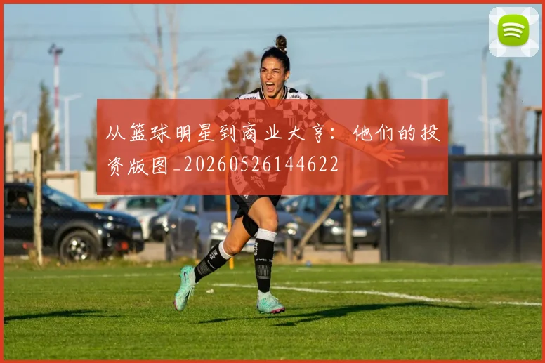 从篮球明星到商业大亨：他们的投资版图_20260526144622