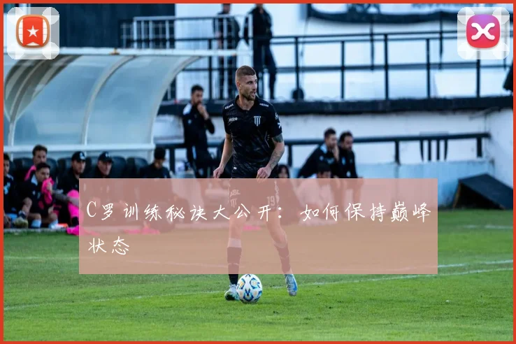 C罗训练秘诀大公开：如何保持巅峰状态