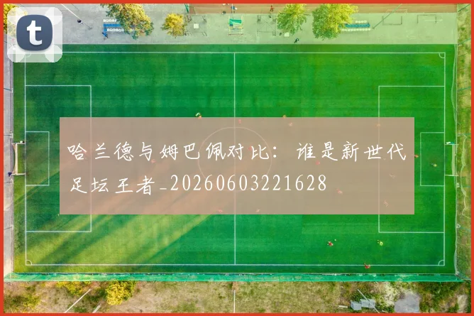 哈兰德与姆巴佩对比:谁是新世代足坛王者_20260603221628