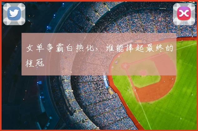女单争霸白热化，谁能捧起最终的桂冠