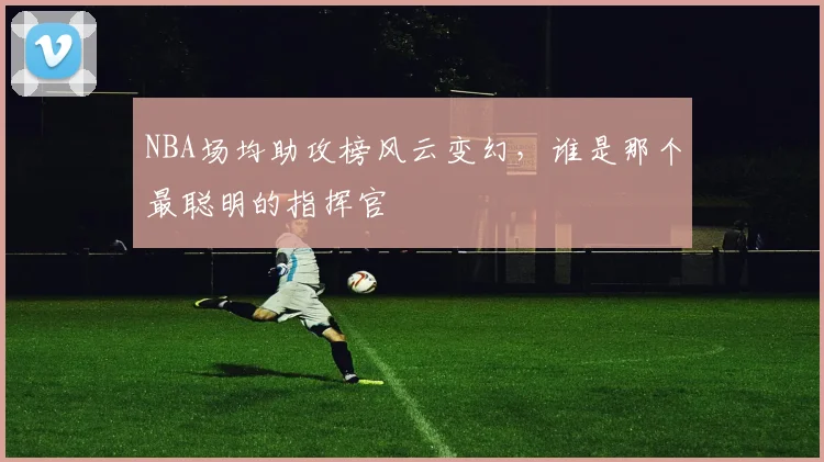 NBA场均助攻榜风云变幻，谁是那个最聪明的指挥官