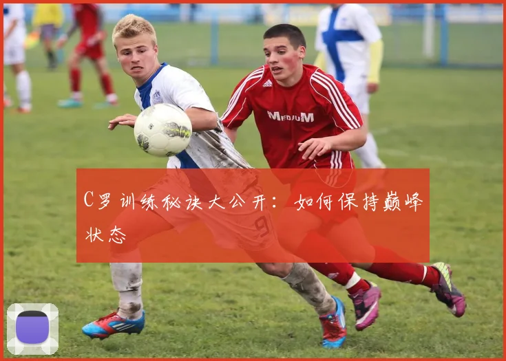C罗训练秘诀大公开：如何保持巅峰状态