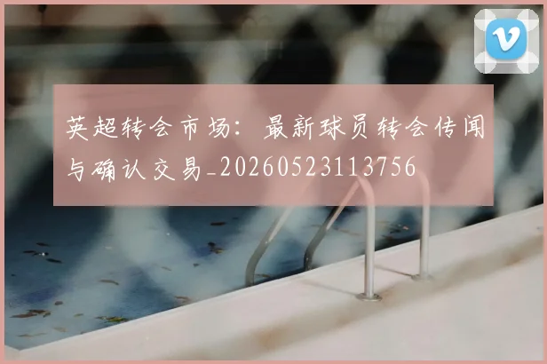 英超转会市场:最新球员转会传闻与确认交易_20260523113756