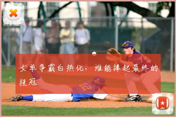 女单争霸白热化，谁能捧起最终的桂冠