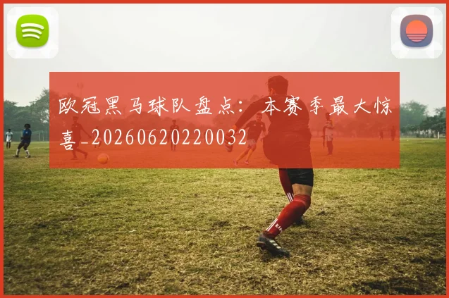 欧冠黑马球队盘点：本赛季最大惊喜_20260620220032