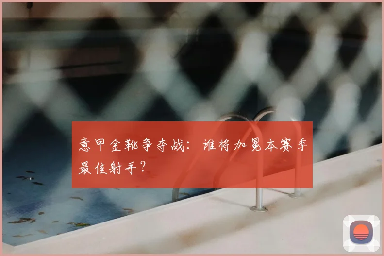 意甲金靴争夺战：谁将加冕本赛季最佳射手？