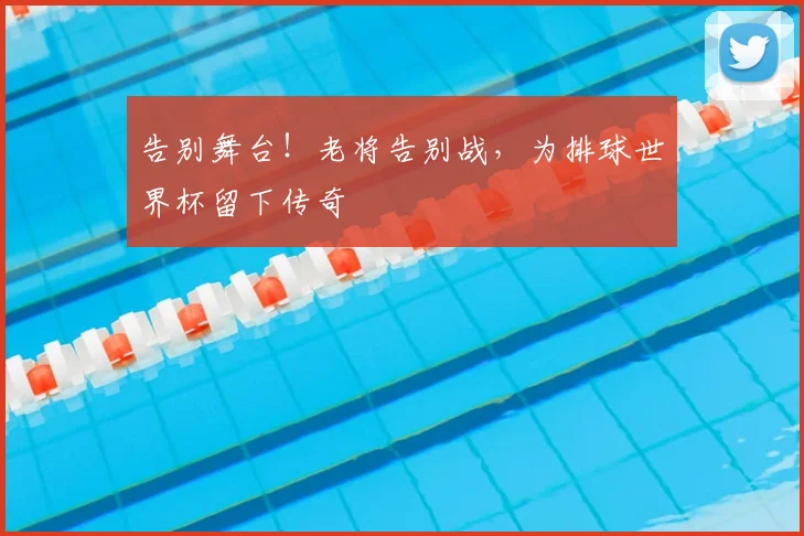告别舞台！老将告别战，为排球世界杯留下传奇